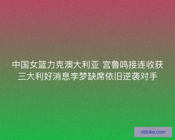 中国女篮力克澳大利亚 宫鲁鸣接连收获三大利好消息李梦缺席依旧逆袭对手