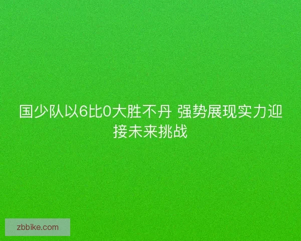 国少队以6比0大胜不丹 强势展现实力迎接未来挑战