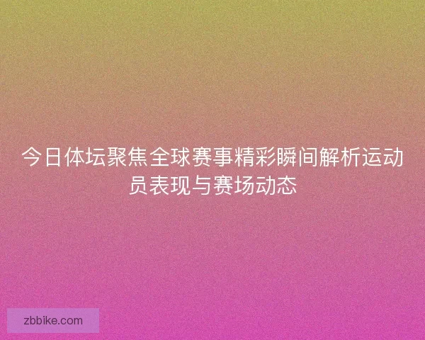 今日体坛聚焦全球赛事精彩瞬间解析运动员表现与赛场动态