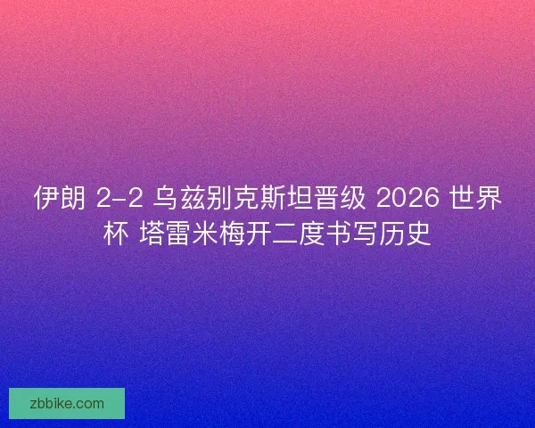 伊朗 2-2 乌兹别克斯坦晋级 2026 世界杯 塔雷米梅开二度书写历史