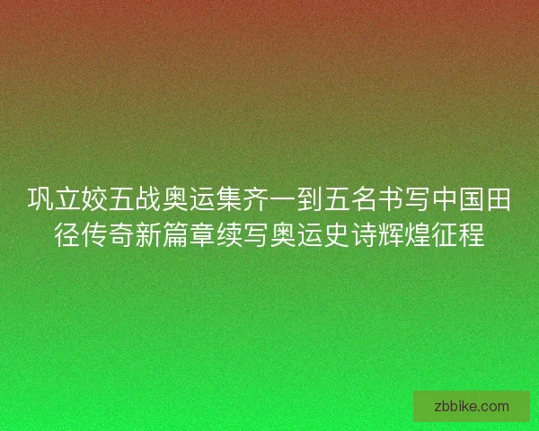 巩立姣五战奥运集齐一到五名书写中国田径传奇新篇章续写奥运史诗辉煌征程