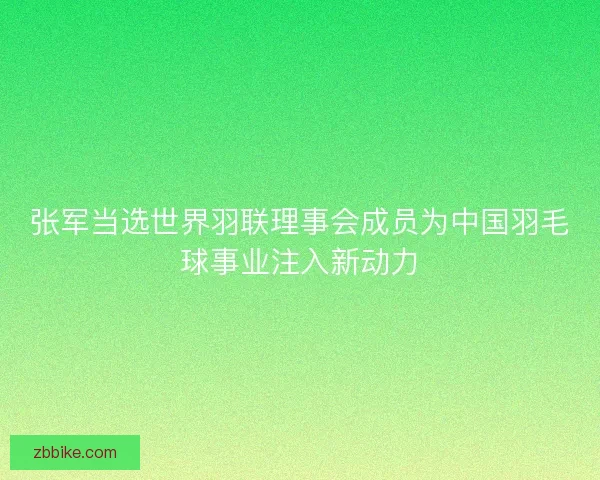 张军当选世界羽联理事会成员为中国羽毛球事业注入新动力