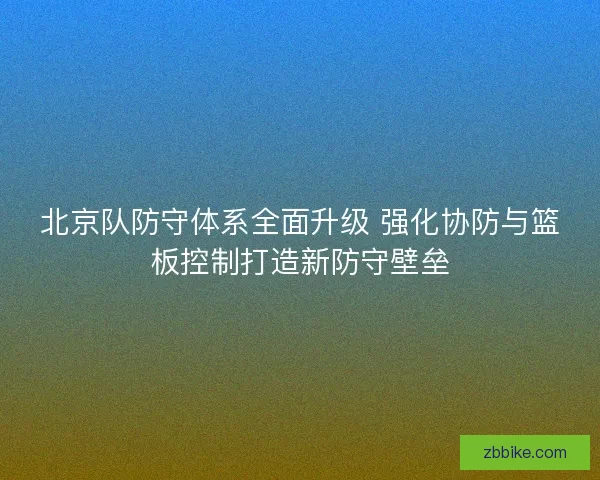 北京队防守体系全面升级 强化协防与篮板控制打造新防守壁垒