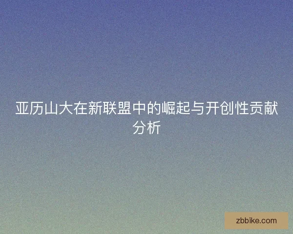 亚历山大在新联盟中的崛起与开创性贡献分析
