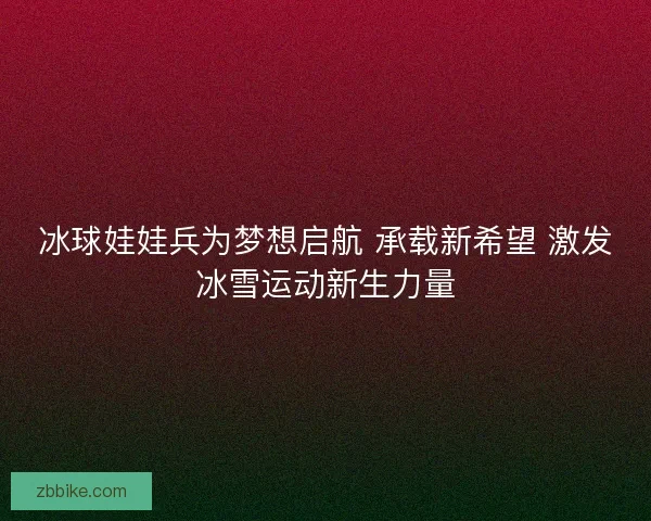 冰球娃娃兵为梦想启航 承载新希望 激发冰雪运动新生力量