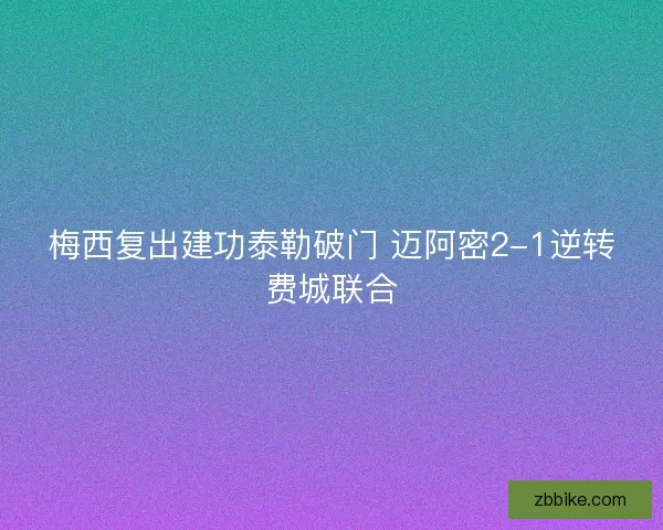 梅西复出建功泰勒破门 迈阿密2-1逆转费城联合