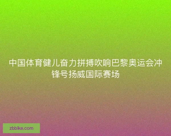 中国体育健儿奋力拼搏吹响巴黎奥运会冲锋号扬威国际赛场