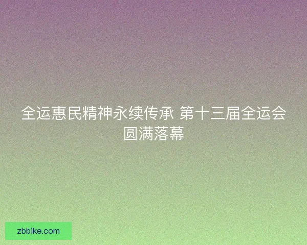 全运惠民精神永续传承 第十三届全运会圆满落幕