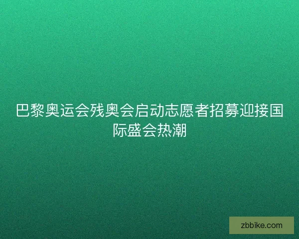 巴黎奥运会残奥会启动志愿者招募迎接国际盛会热潮