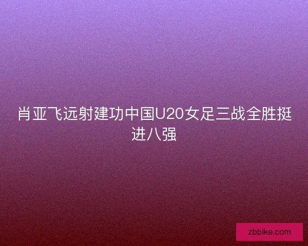 肖亚飞远射建功中国U20女足三战全胜挺进八强