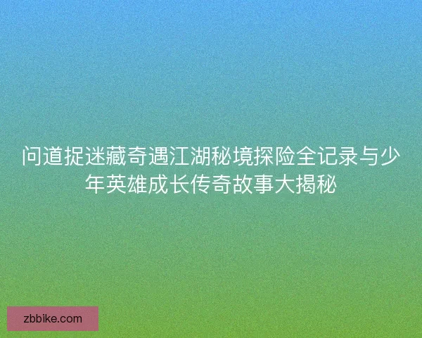 问道捉迷藏奇遇江湖秘境探险全记录与少年英雄成长传奇故事大揭秘