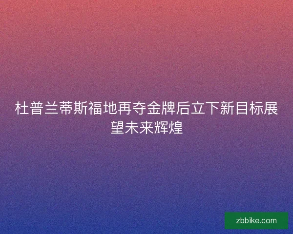 杜普兰蒂斯福地再夺金牌后立下新目标展望未来辉煌