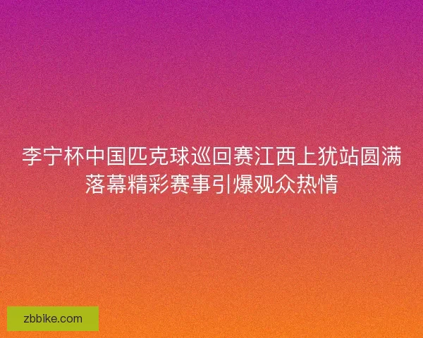 李宁杯中国匹克球巡回赛江西上犹站圆满落幕精彩赛事引爆观众热情