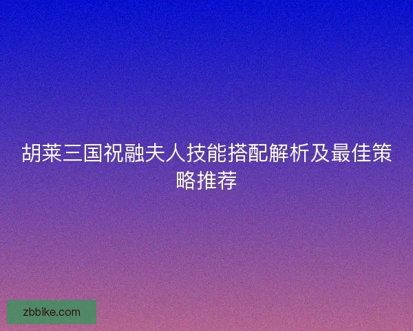 胡莱三国祝融夫人技能搭配解析及最佳策略推荐