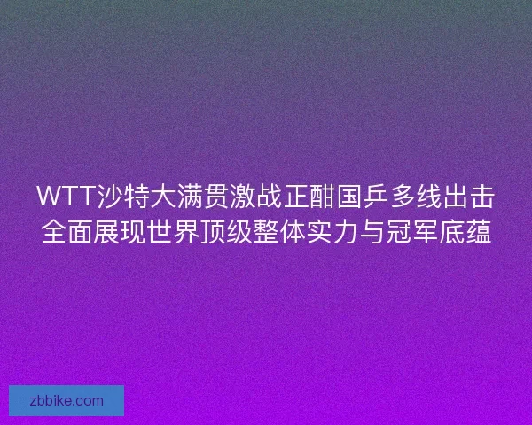 WTT沙特大满贯激战正酣国乒多线出击全面展现世界顶级整体实力与冠军底蕴